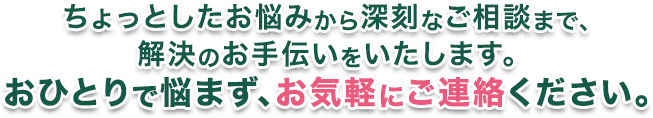 ちょっとしたお悩みから深刻なご相談まで。解決のお手伝いをいたします。おひとりで悩まず、お気軽にご連絡ください。
