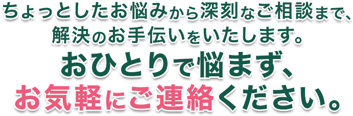ちょっとしたお悩みから深刻なご相談まで。解決のお手伝いをいたします。おひとりで悩まず、お気軽にご連絡ください。
